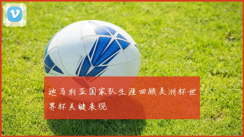 迪马利亚国家队生涯回顾美洲杯世界杯关键表现