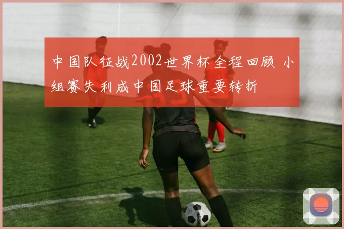 中国队征战2002世界杯全程回顾 小组赛失利成中国足球重要转折