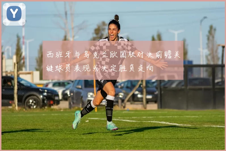 西班牙与乌克兰欧国联对决前瞻关键球员表现或决定胜负走向