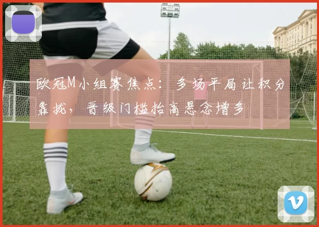 欧冠M小组赛焦点:多场平局让积分靠拢,晋级门槛抬高悬念增多