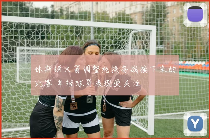 休斯顿火箭调整轮换备战接下来的比赛 年轻球员表现受关注