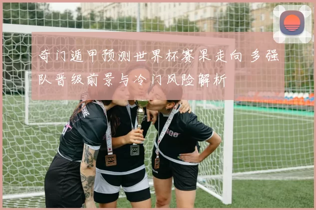 奇门遁甲预测世界杯赛果走向 多强队晋级前景与冷门风险解析