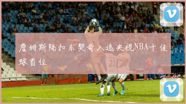 詹姆斯隔扣东契奇入选央视NBA十佳球首位