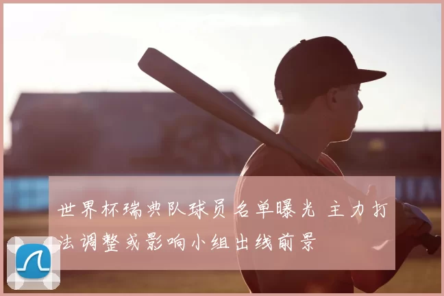 世界杯瑞典队球员名单曝光 主力打法调整或影响小组出线前景