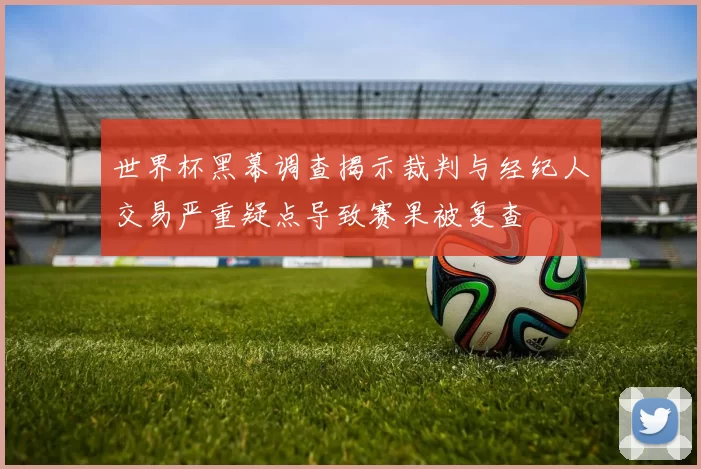 世界杯黑幕调查揭示裁判与经纪人交易严重疑点导致赛果被复查