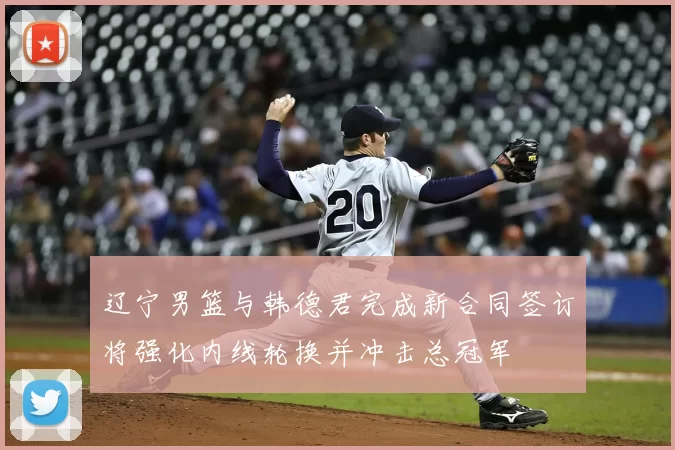 辽宁男篮与韩德君完成新合同签订将强化内线轮换并冲击总冠军