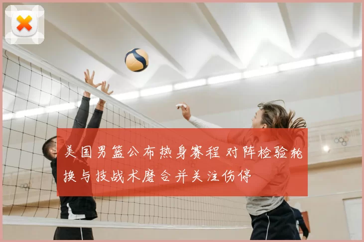 美国男篮公布热身赛程 对阵检验轮换与技战术磨合并关注伤停