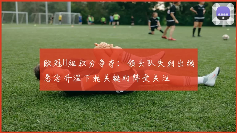 欧冠H组积分争夺:领头队失利出线悬念升温下轮关键对阵受关注