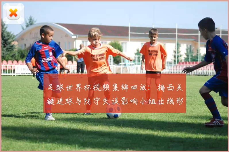 足球世界杯视频集锦回放：梅西关键进球与防守失误影响小组出线形势