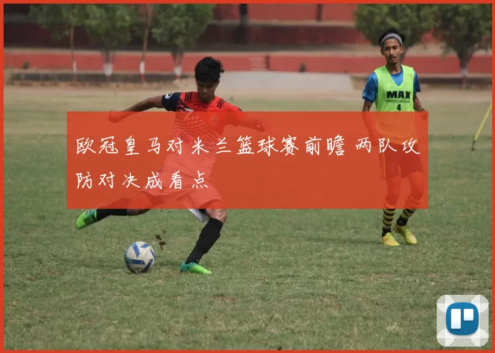 欧冠皇马对米兰篮球赛前瞻 两队攻防对决成看点