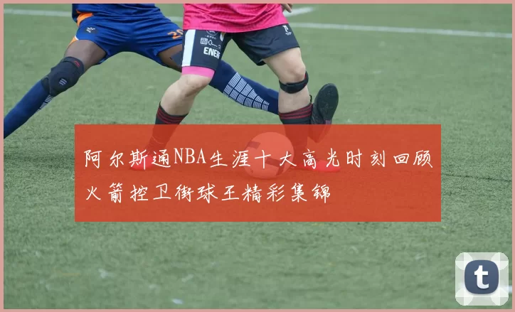 阿尔斯通NBA生涯十大高光时刻回顾火箭控卫街球王精彩集锦