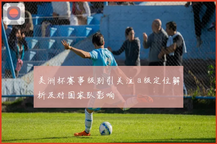 美洲杯赛事级别引关注 a级定位解析及对国家队影响