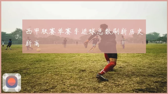 西甲联赛单赛季进球总数刷新历史新高