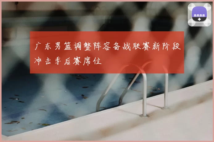广东男篮调整阵容备战联赛新阶段冲击季后赛席位