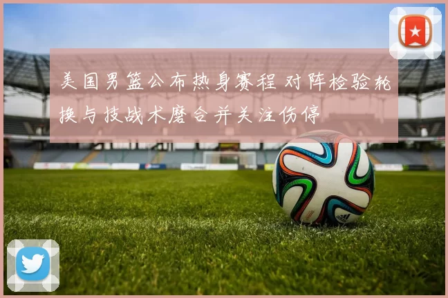 美国男篮公布热身赛程 对阵检验轮换与技战术磨合并关注伤停