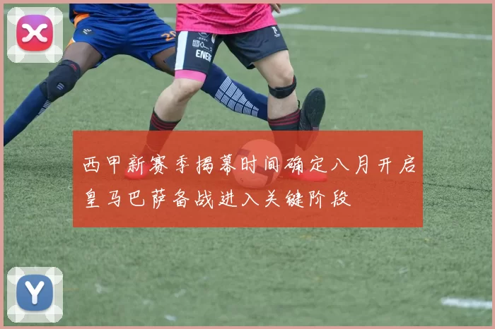 西甲新赛季揭幕时间确定八月开启皇马巴萨备战进入关键阶段
