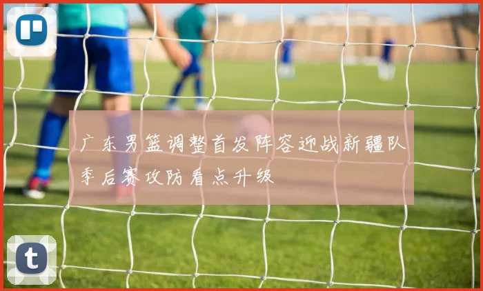 广东男篮调整首发阵容迎战新疆队季后赛攻防看点升级