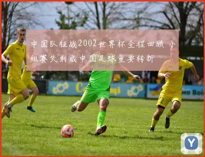 中国队征战2002世界杯全程回顾 小组赛失利成中国足球重要转折