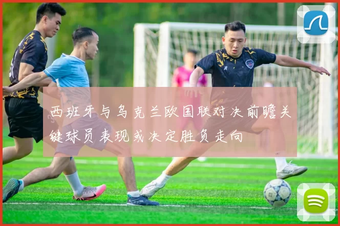 西班牙与乌克兰欧国联对决前瞻关键球员表现或决定胜负走向