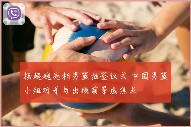 杨超越亮相男篮抽签仪式 中国男篮小组对手与出线前景成焦点