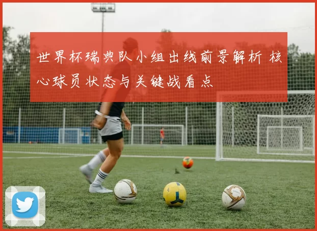 世界杯瑞典队小组出线前景解析 核心球员状态与关键战看点