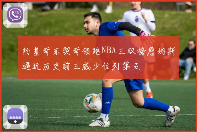 约基奇东契奇领跑NBA三双榜詹姆斯逼近历史前三威少位列第五