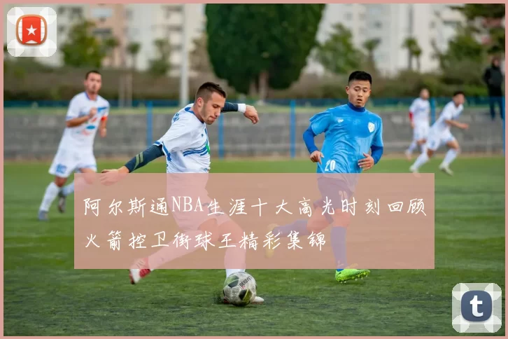 阿尔斯通NBA生涯十大高光时刻回顾火箭控卫街球王精彩集锦