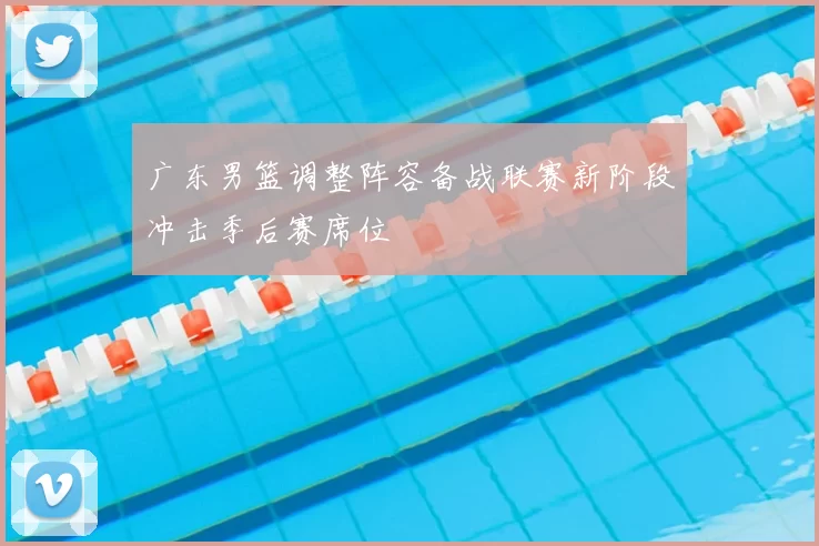 广东男篮调整阵容备战联赛新阶段冲击季后赛席位