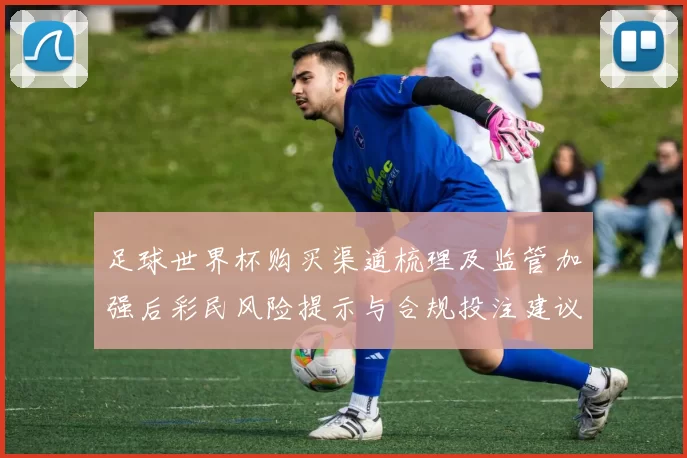 足球世界杯购买渠道梳理及监管加强后彩民风险提示与合规投注建议
